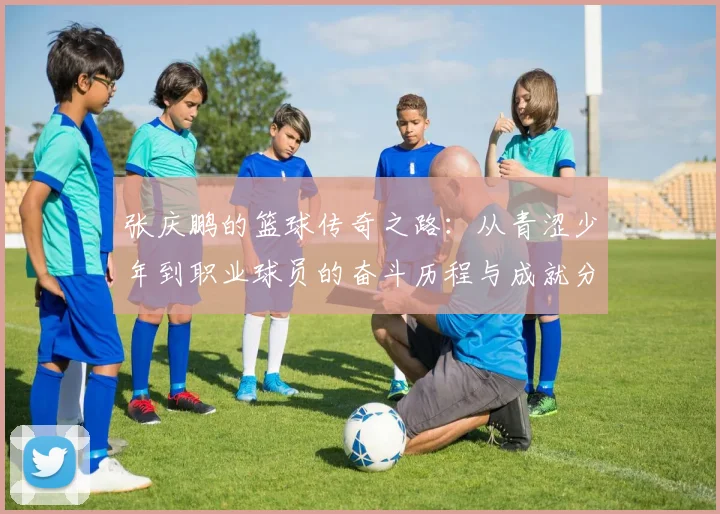 张庆鹏的篮球传奇之路：从青涩少年到职业球员的奋斗历程与成就分享